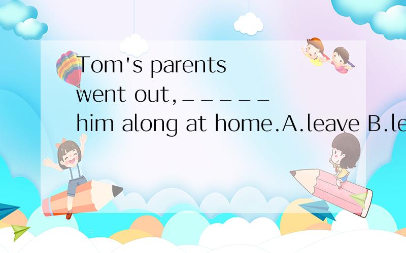 Tom's parents went out,_____him along at home.A.leave B.leav