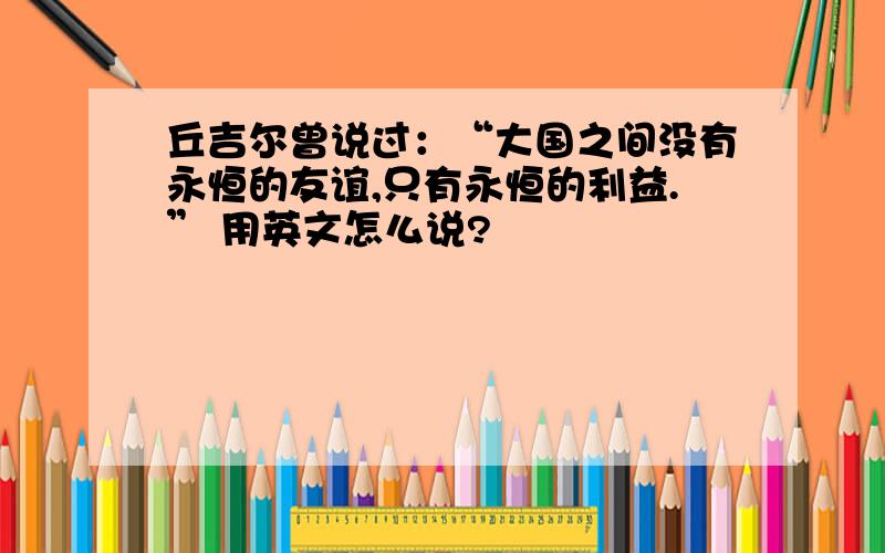 丘吉尔曾说过：“大国之间没有永恒的友谊,只有永恒的利益.” 用英文怎么说?