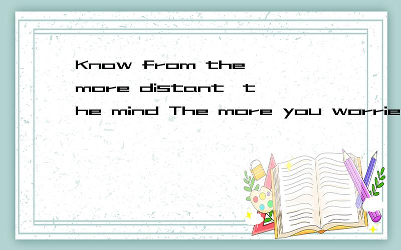 Know from the more distant,the mind The more you worried abo