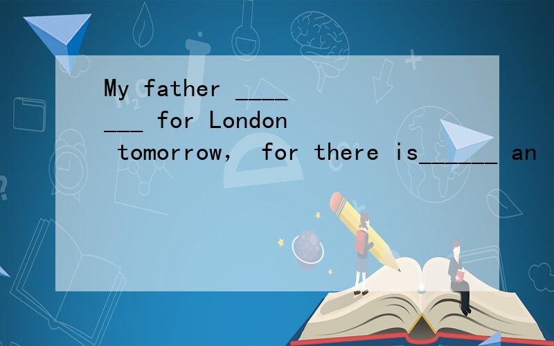 My father _______ for London tomorrow， for there is______ an