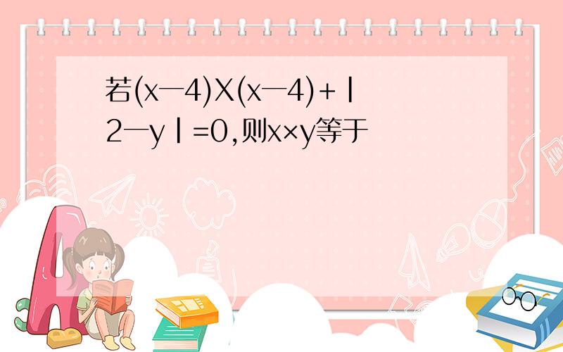 若(x一4)X(x一4)+|2一y|=0,则x×y等于