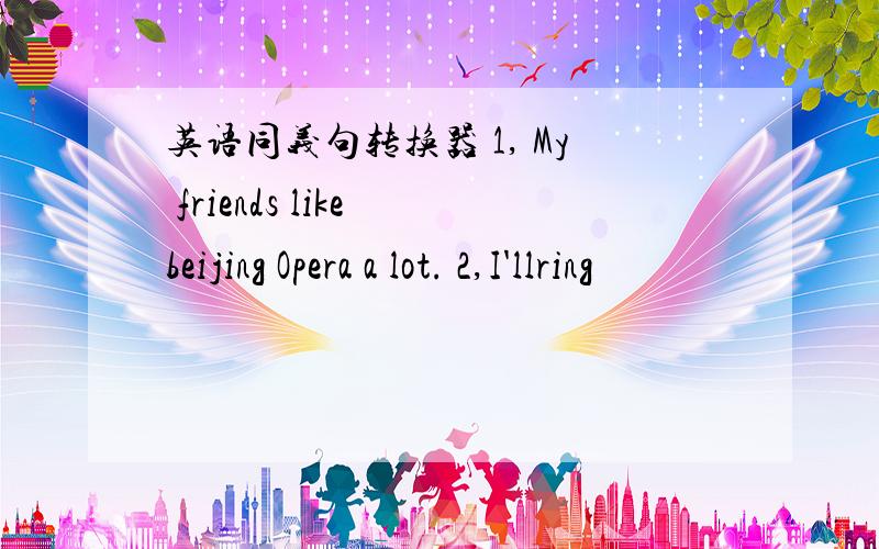 英语同义句转换器 1, My friends like beijing Opera a lot. 2,I'llring