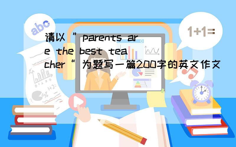 请以 ”parents are the best teacher“ 为题写一篇200字的英文作文