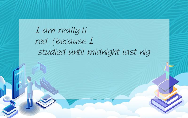 I am really tired (because I studied until midnight last nig