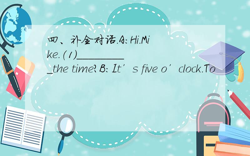 四、补全对话.A:Hi.Mike.(1)_________the time?B:It’s five o’clock.To