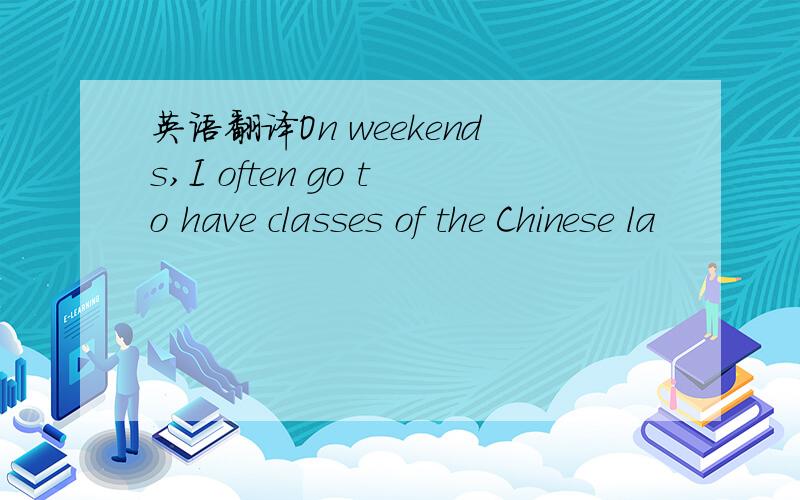 英语翻译On weekends,I often go to have classes of the Chinese la