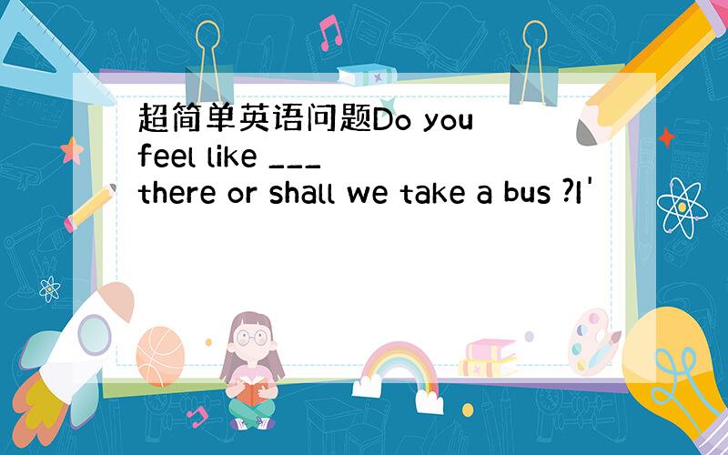 超简单英语问题Do you feel like ___ there or shall we take a bus ?I'