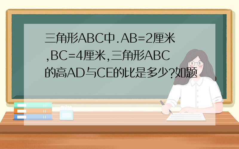 三角形ABC中.AB=2厘米,BC=4厘米,三角形ABC的高AD与CE的比是多少?如题