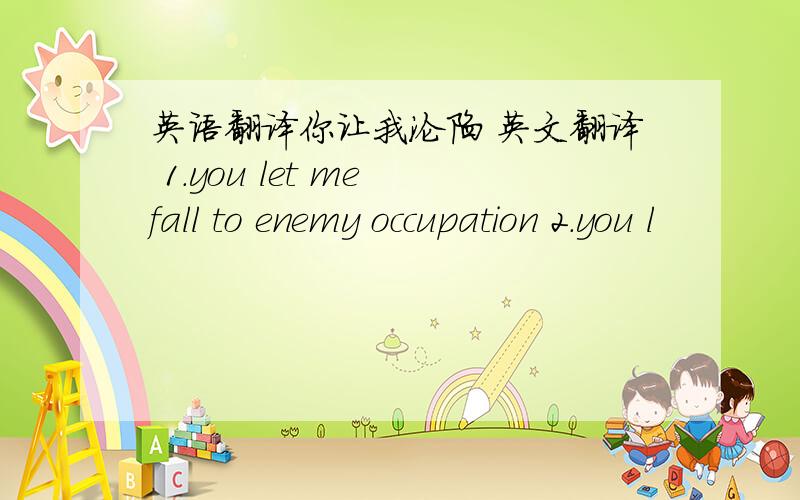 英语翻译你让我沦陷 英文翻译 1.you let me fall to enemy occupation 2.you l