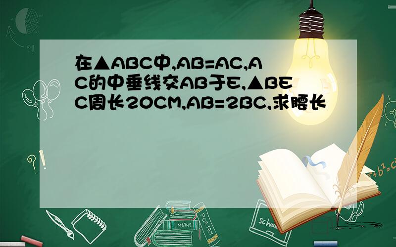 在▲ABC中,AB=AC,AC的中垂线交AB于E,▲BEC周长20CM,AB=2BC,求腰长