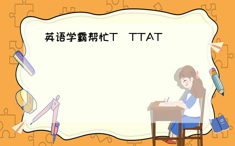 英语学霸帮忙T_TTAT