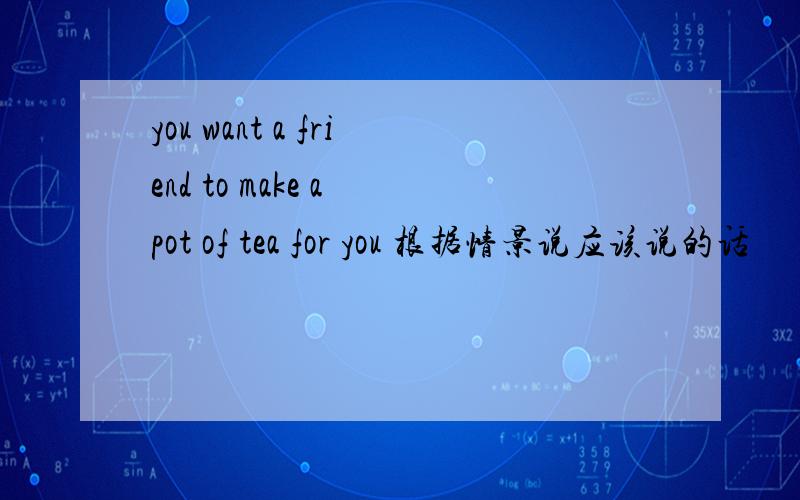 you want a friend to make a pot of tea for you 根据情景说应该说的话