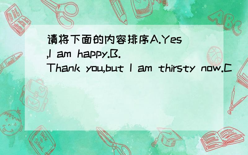 请将下面的内容排序A.Yes,I am happy.B.Thank you,but I am thirsty now.C