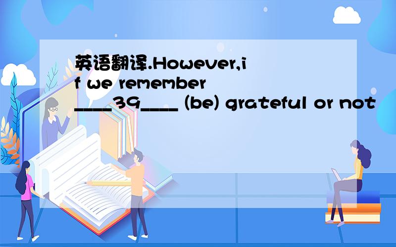 英语翻译.However,if we remember ____39____ (be) grateful or not