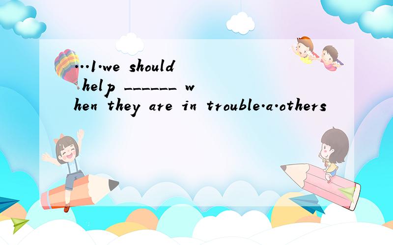 ...1.we should help ______ when they are in trouble.a.others