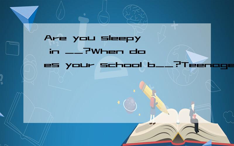 Are you sleepy in __?When does your school b__?Teenagers nee