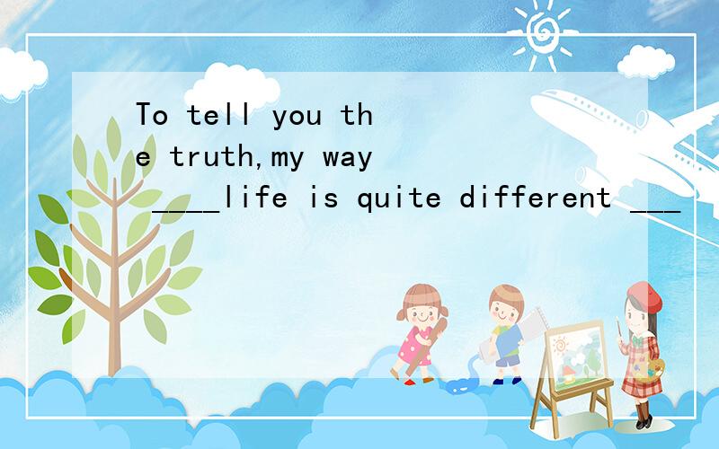 To tell you the truth,my way ____life is quite different ___