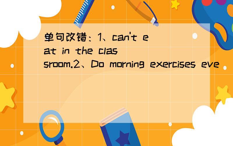 单句改错：1、can't eat in the classroom.2、Do morning exercises eve