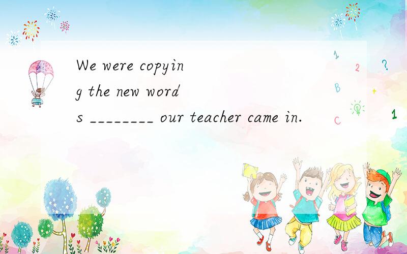 We were copying the new words ________ our teacher came in.