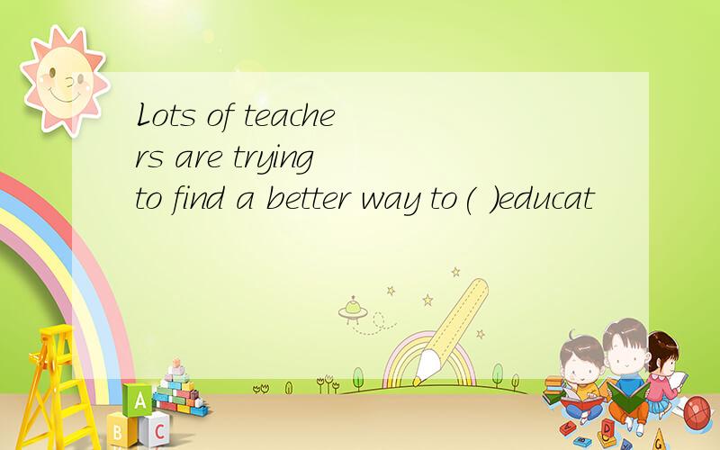 Lots of teachers are trying to find a better way to( )educat