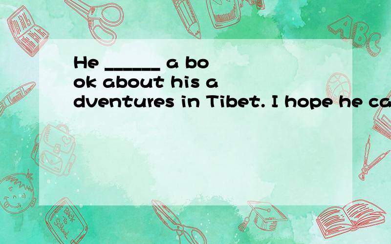 He ______ a book about his adventures in Tibet. I hope he ca