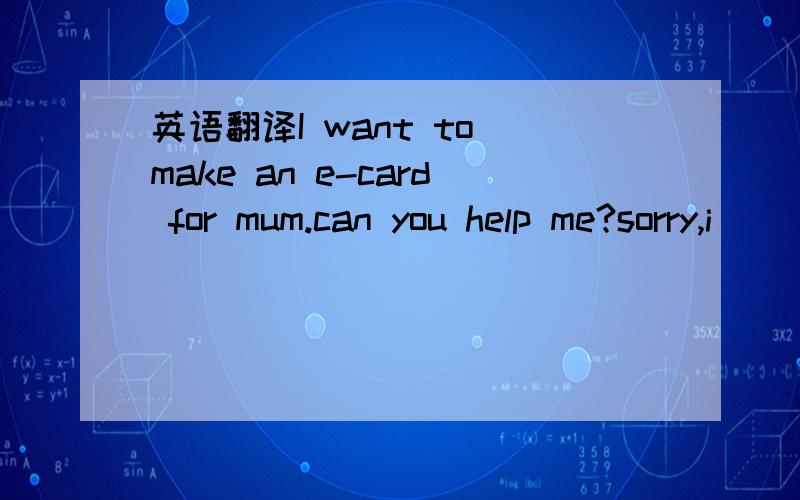 英语翻译I want to make an e-card for mum.can you help me?sorry,i