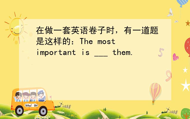 在做一套英语卷子时，有一道题是这样的：The most important is ___ them.