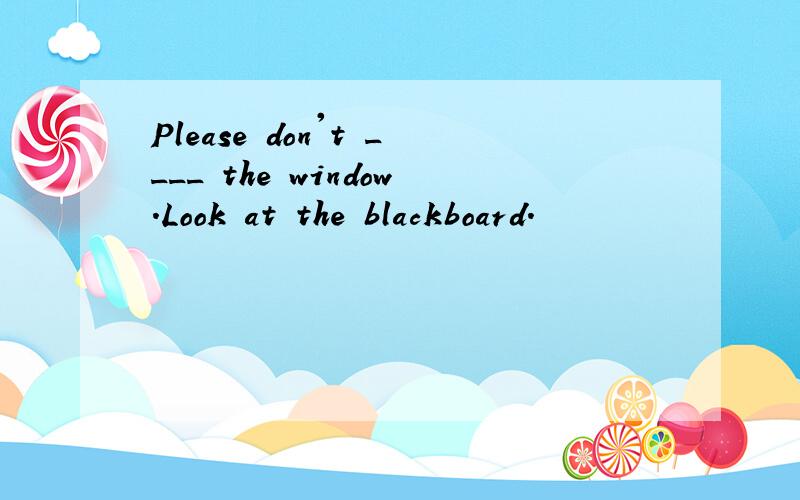 Please don't ____ the window.Look at the blackboard.