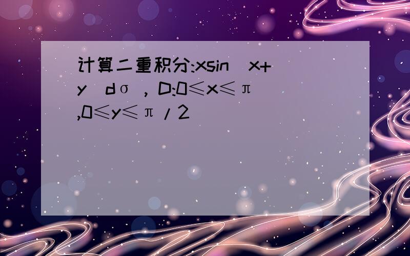 计算二重积分:xsin(x+y)dσ , D:0≤x≤π,0≤y≤π/2