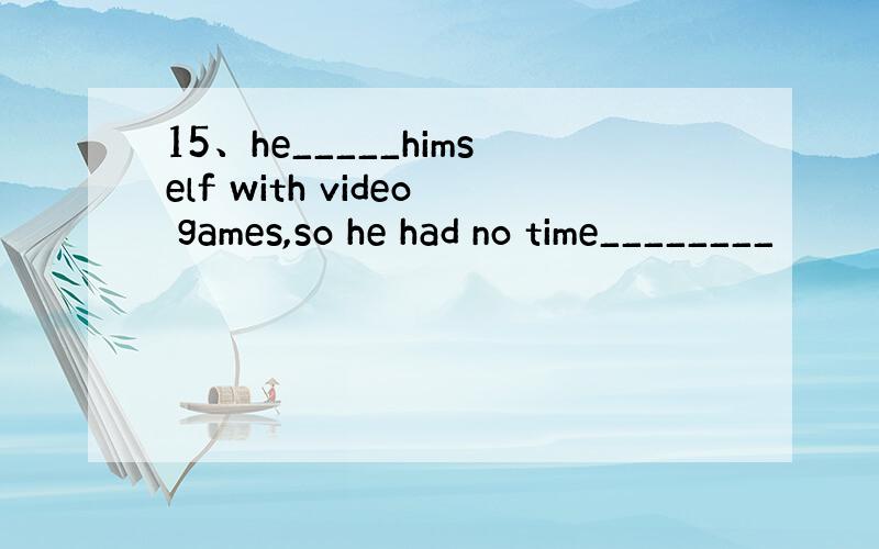 15、he_____himself with video games,so he had no time________