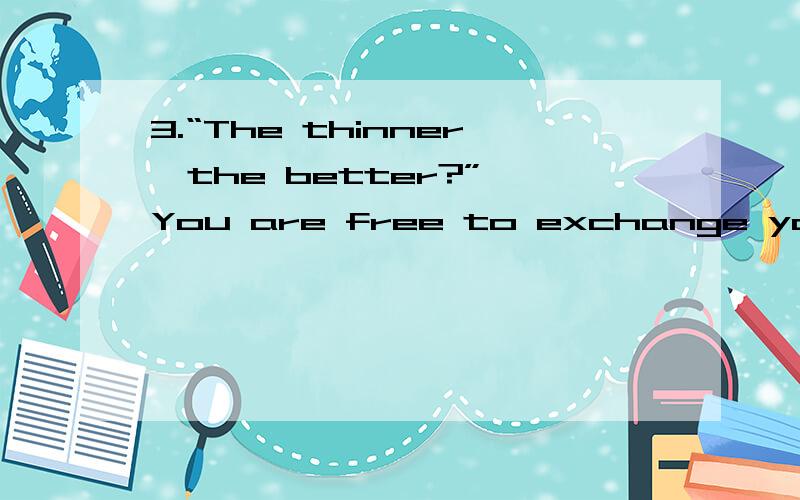 3.“The thinner,the better?” You are free to exchange your vi