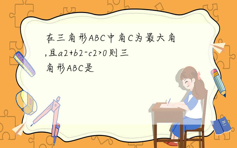 在三角形ABC中角C为最大角,且a2+b2-c2>0则三角形ABC是