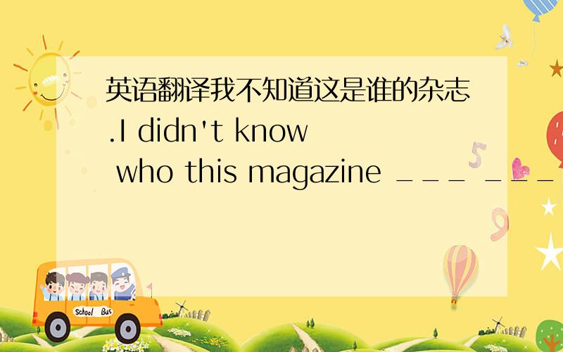 英语翻译我不知道这是谁的杂志.I didn't know who this magazine ___ ____.