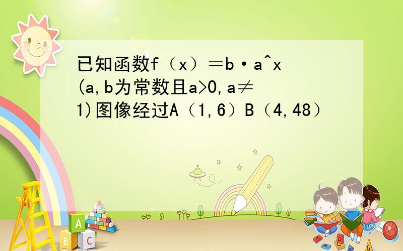 已知函数f（x）＝b·a^x(a,b为常数且a>0,a≠1)图像经过A（1,6）B（4,48）