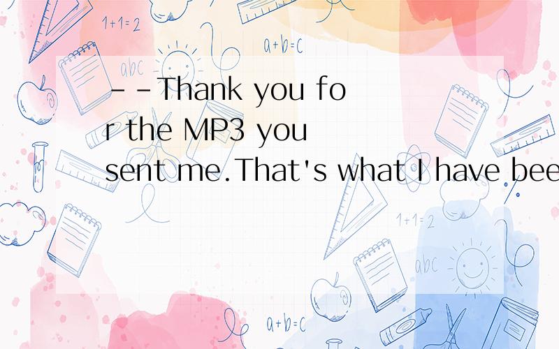 --Thank you for the MP3 you sent me.That's what I have been