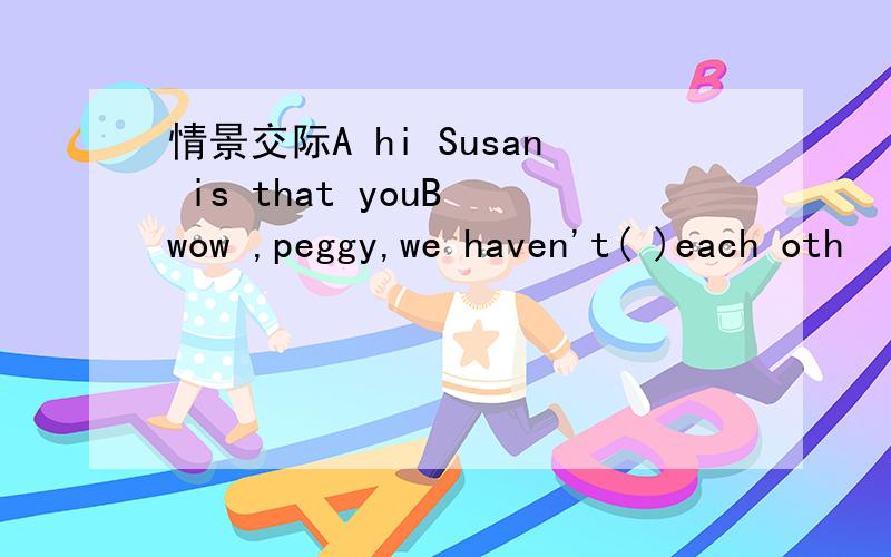 情景交际A hi Susan is that youB wow ,peggy,we haven't( )each oth