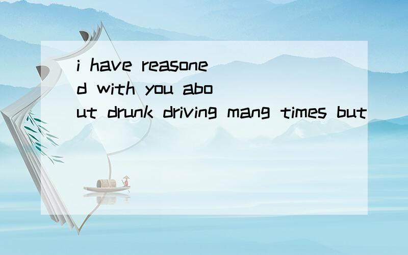 i have reasoned with you about drunk driving mang times but