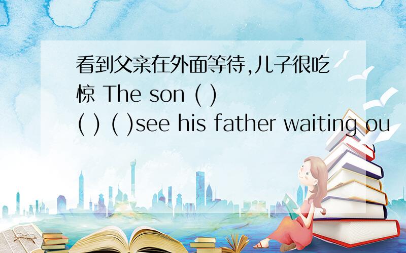 看到父亲在外面等待,儿子很吃惊 The son ( ) ( ) ( )see his father waiting ou