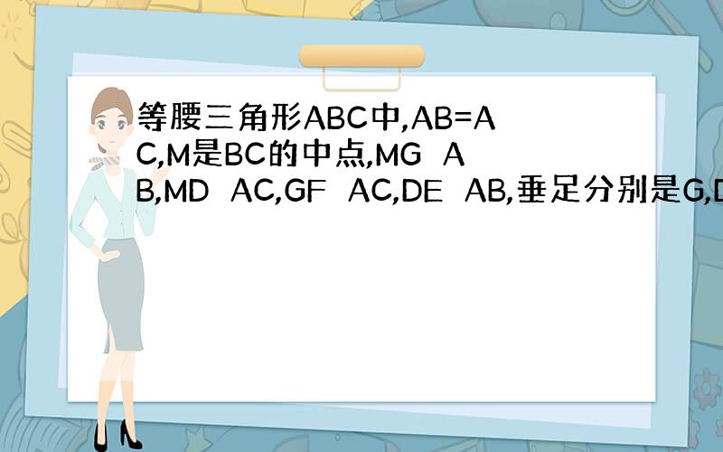 等腰三角形ABC中,AB=AC,M是BC的中点,MG⊥AB,MD⊥AC,GF⊥AC,DE⊥AB,垂足分别是G,D,F,E
