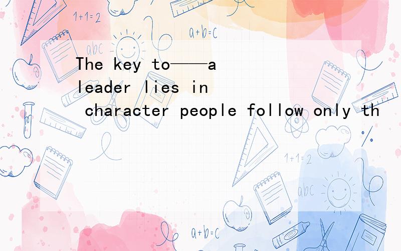 The key to——a leader lies in character people follow only th