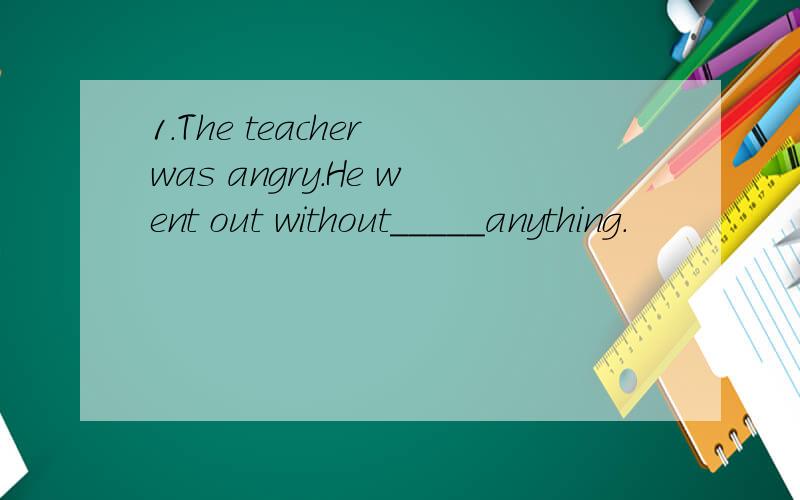 1.The teacher was angry.He went out without_____anything.