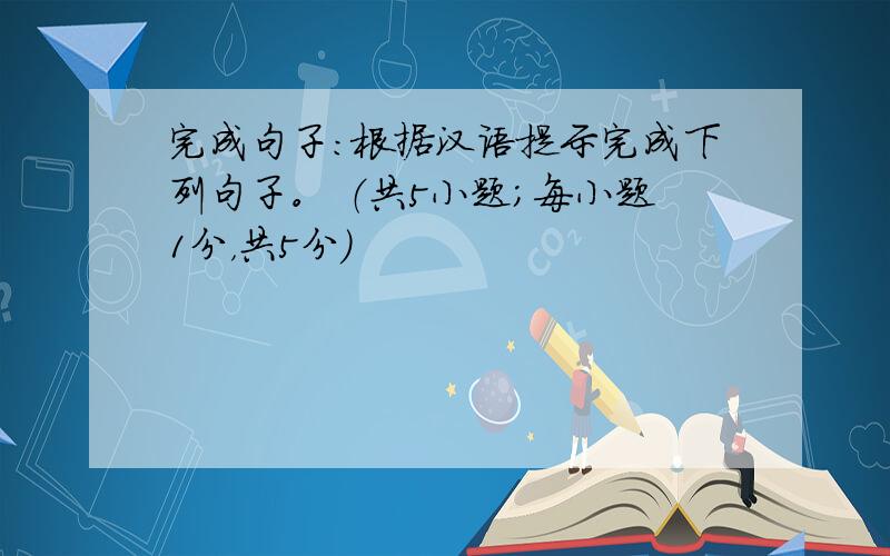 完成句子：根据汉语提示完成下列句子。 （共5小题；每小题1分，共5分）