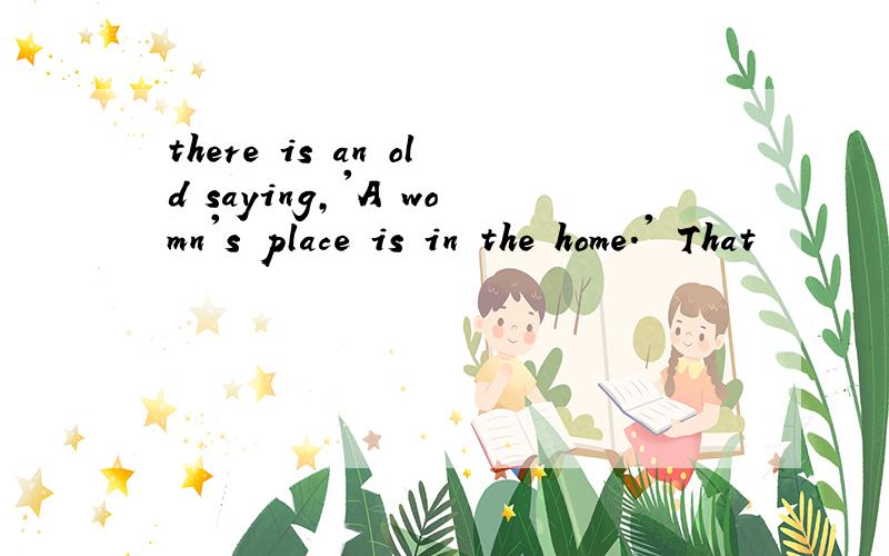 there is an old saying,'A womn's place is in the home.' That