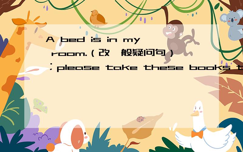 A bed is in my room.（改一般疑问句）；please take these books to scho