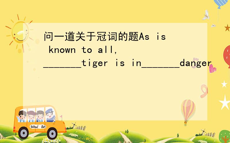 问一道关于冠词的题As is known to all,_______tiger is in_______danger