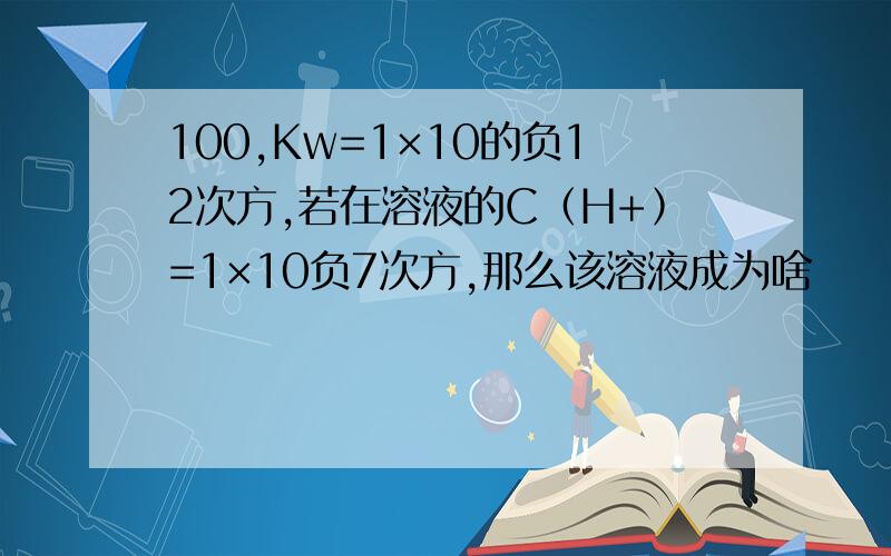 100,Kw=1×10的负12次方,若在溶液的C﹙H+﹚=1×10负7次方,那么该溶液成为啥