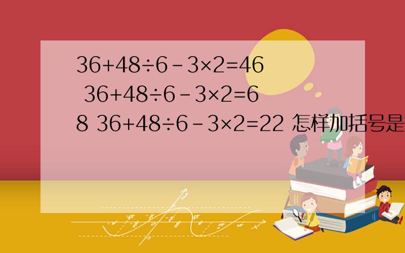 36+48÷6-3×2=46 36+48÷6-3×2=68 36+48÷6-3×2=22 怎样加括号是算式成立?