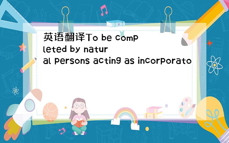 英语翻译To be completed by natural persons acting as incorporato
