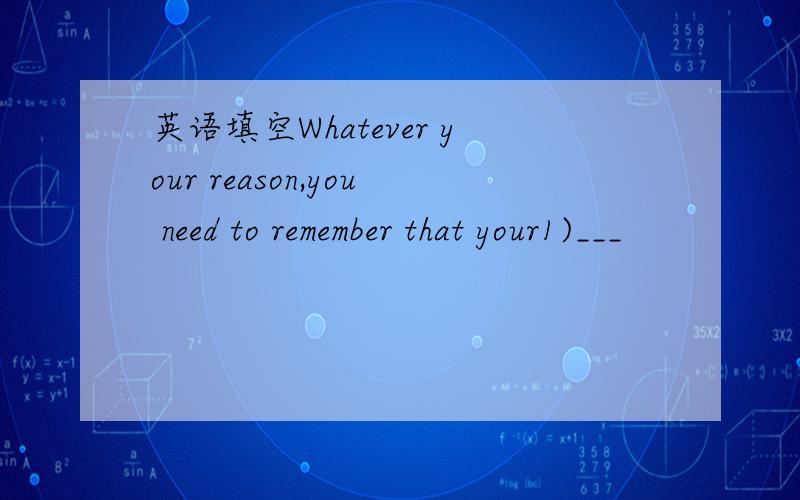 英语填空Whatever your reason,you need to remember that your1)___