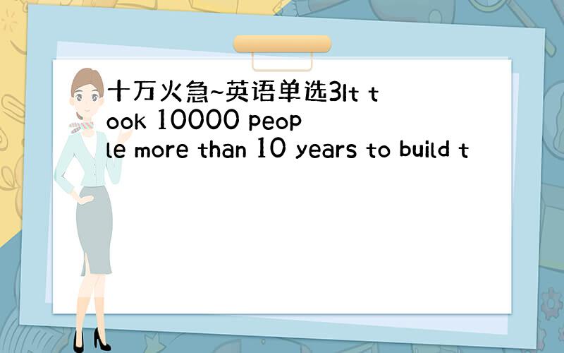 十万火急~英语单选3It took 10000 people more than 10 years to build t